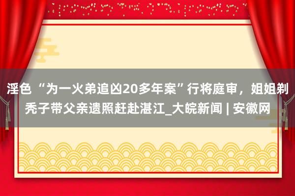 淫色 “为一火弟追凶20多年案”行将庭审，姐姐剃秃子带父亲遗照赶赴湛江_大皖新闻 | 安徽网