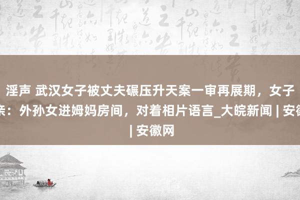 淫声 武汉女子被丈夫碾压升天案一审再展期，女子父亲：外孙女进姆妈房间，对着相片语言_大皖新闻 | 安徽网