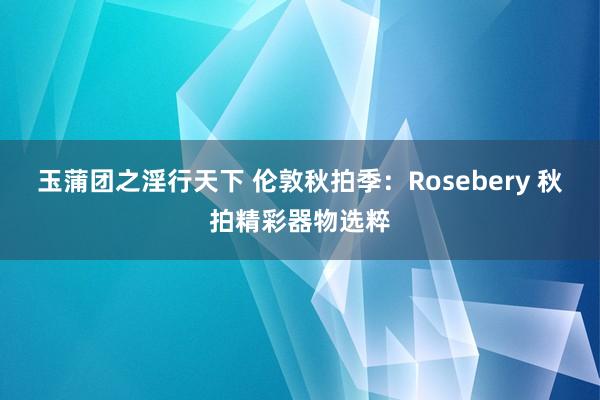 玉蒲团之淫行天下 伦敦秋拍季：Rosebery 秋拍精彩器物选粹