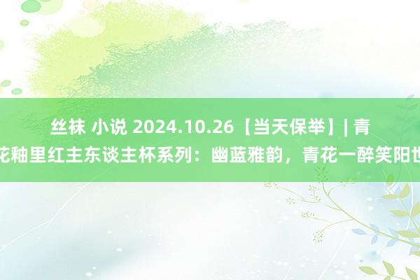 丝袜 小说 2024.10.26【当天保举】| 青花釉里红主东谈主杯系列：幽蓝雅韵，青花一醉笑阳世