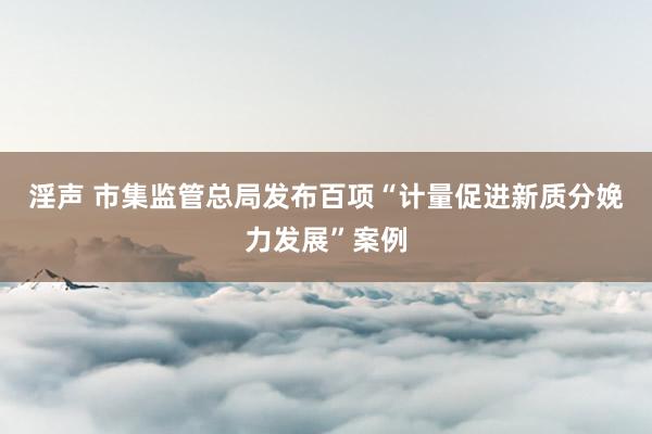 淫声 市集监管总局发布百项“计量促进新质分娩力发展”案例