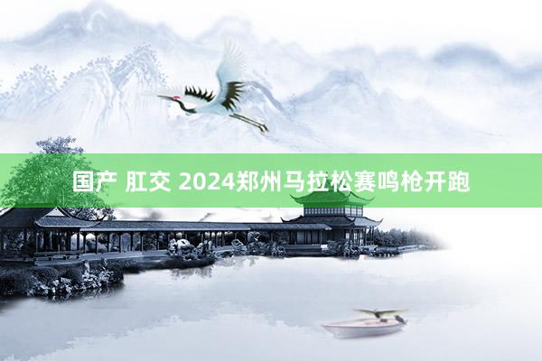 国产 肛交 2024郑州马拉松赛鸣枪开跑