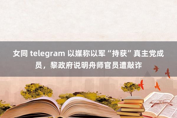 女同 telegram 以媒称以军“持获”真主党成员，黎政府说明舟师官员遭敲诈