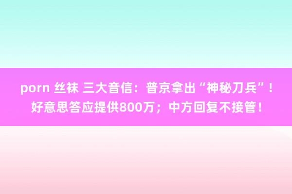 porn 丝袜 三大音信：普京拿出“神秘刀兵”！好意思答应提供800万；中方回复不接管！