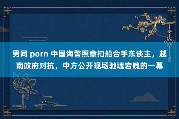 男同 porn 中国海警照章扣船合手东谈主，越南政府对抗，中方公开现场驰魂宕魄的一幕