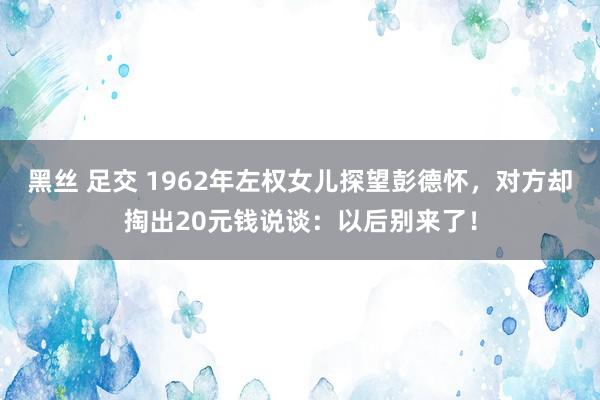 黑丝 足交 1962年左权女儿探望彭德怀，对方却掏出20元钱说谈：以后别来了！