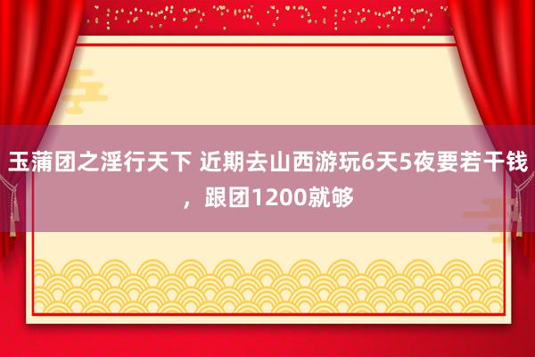 玉蒲团之淫行天下 近期去山西游玩6天5夜要若干钱，跟团1200就够