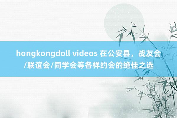 hongkongdoll videos 在公安县，战友会/联谊会/同学会等各样约会的绝佳之选