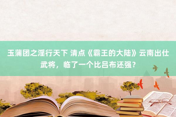 玉蒲团之淫行天下 清点《霸王的大陆》云南出仕武将，临了一个比吕布还强？