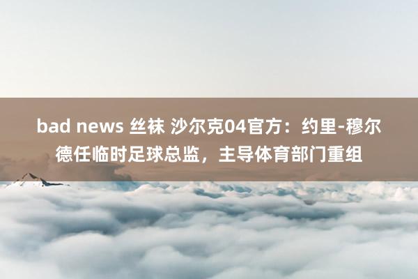 bad news 丝袜 沙尔克04官方：约里-穆尔德任临时足球总监，主导体育部门重组