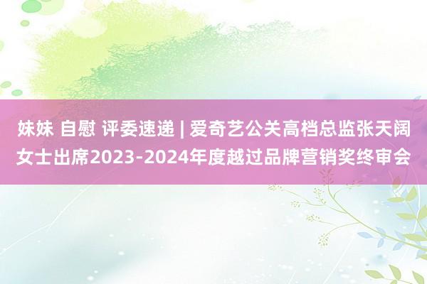 妹妹 自慰 评委速递 | 爱奇艺公关高档总监张天阔女士出席2023-2024年度越过品牌营销奖终审会