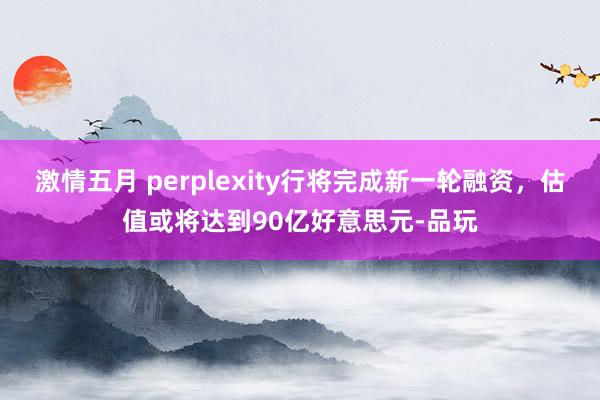 激情五月 perplexity行将完成新一轮融资，估值或将达到90亿好意思元-品玩