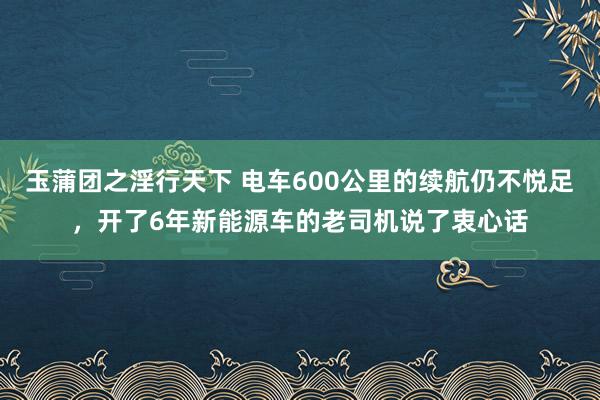 玉蒲团之淫行天下 电车600公里的续航仍不悦足，开了6年新能源车的老司机说了衷心话