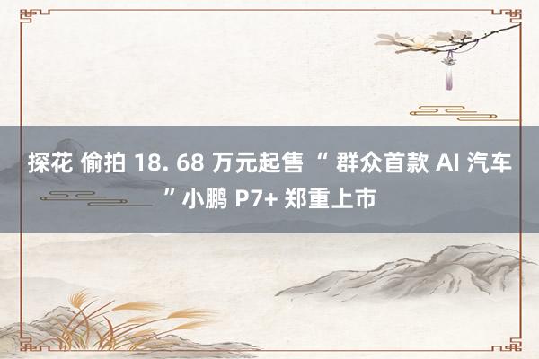 探花 偷拍 18. 68 万元起售 “ 群众首款 AI 汽车”小鹏 P7+ 郑重上市