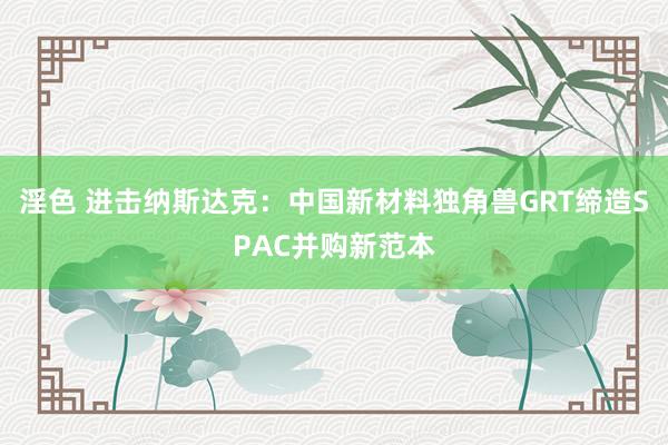 淫色 进击纳斯达克：中国新材料独角兽GRT缔造SPAC并购新范本