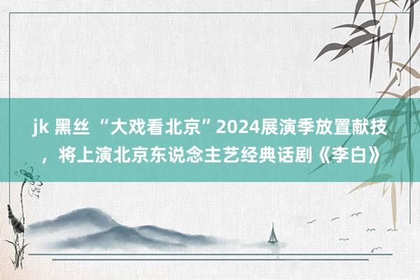 jk 黑丝 “大戏看北京”2024展演季放置献技，将上演北京东说念主艺经典话剧《李白》