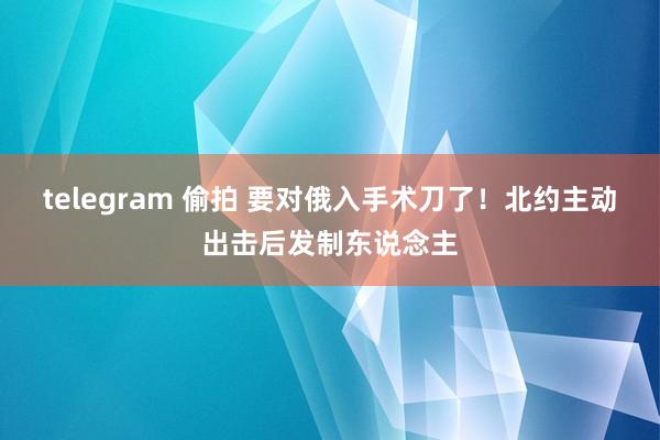 telegram 偷拍 要对俄入手术刀了！北约主动出击后发制东说念主