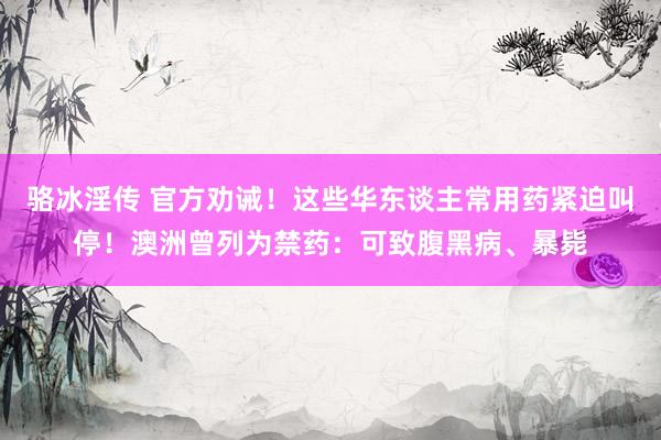 骆冰淫传 官方劝诫！这些华东谈主常用药紧迫叫停！澳洲曾列为禁药：可致腹黑病、暴毙