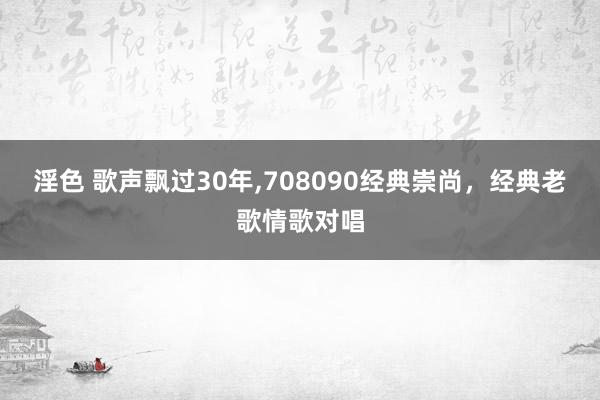 淫色 歌声飘过30年，708090经典崇尚，经典老歌情歌对唱