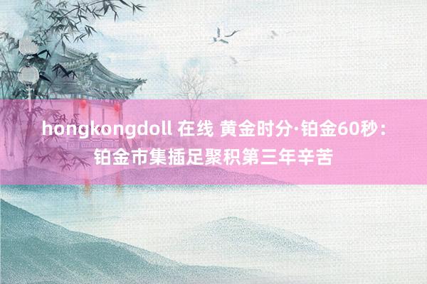 hongkongdoll 在线 黄金时分·铂金60秒：铂金市集插足聚积第三年辛苦