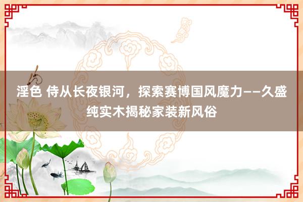 淫色 侍从长夜银河，探索赛博国风魔力——久盛纯实木揭秘家装新风俗