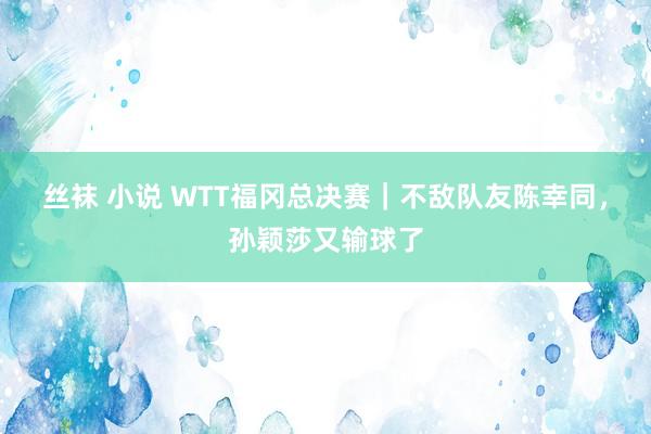 丝袜 小说 WTT福冈总决赛｜不敌队友陈幸同，孙颖莎又输球了