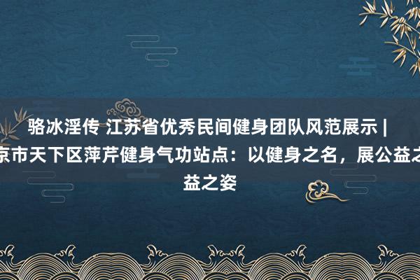 骆冰淫传 江苏省优秀民间健身团队风范展示 | 南京市天下区萍芹健身气功站点：以健身之名，展公益之姿