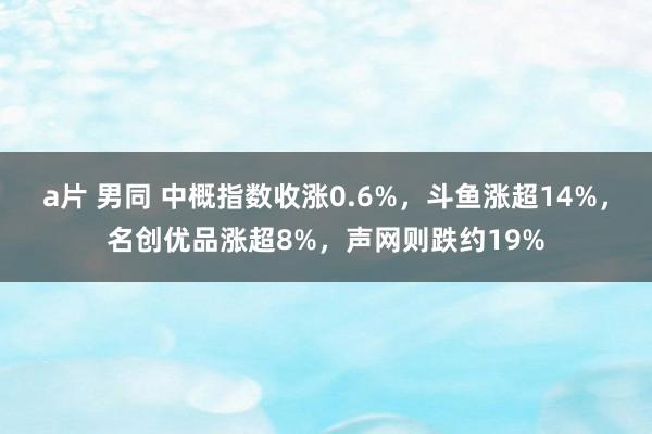 a片 男同 中概指数收涨0.6%，斗鱼涨超14%，名创优品涨超8%，声网则跌约19%