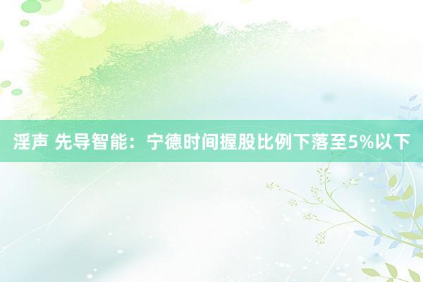 淫声 先导智能：宁德时间握股比例下落至5%以下