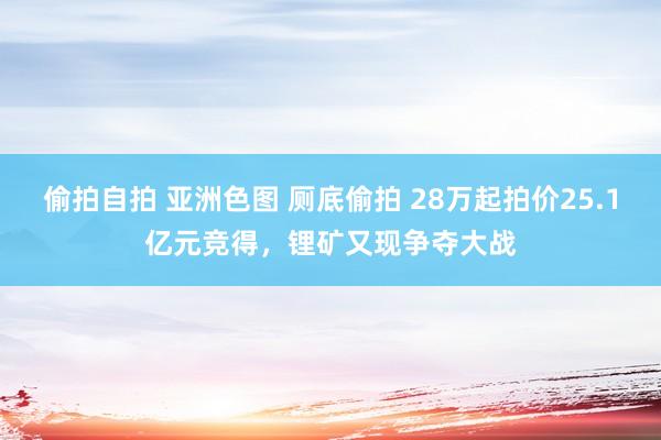 偷拍自拍 亚洲色图 厕底偷拍 28万起拍价25.1亿元竞得，锂矿又现争夺大战