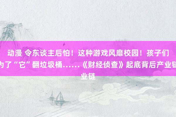 动漫 令东谈主后怕！这种游戏风靡校园！孩子们为了“它”翻垃圾桶……《财经侦查》起底背后产业链