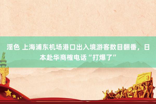 淫色 上海浦东机场港口出入境游客数目翻番，日本赴华商榷电话“打爆了”