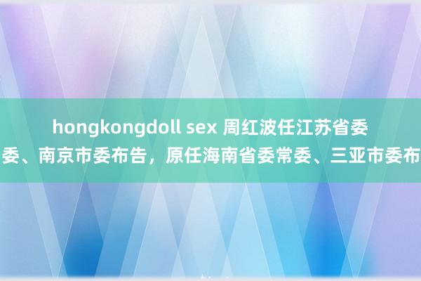 hongkongdoll sex 周红波任江苏省委常委、南京市委布告，原任海南省委常委、三亚市委布告