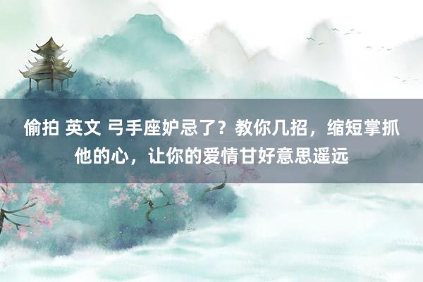 偷拍 英文 弓手座妒忌了？教你几招，缩短掌抓他的心，让你的爱情甘好意思遥远