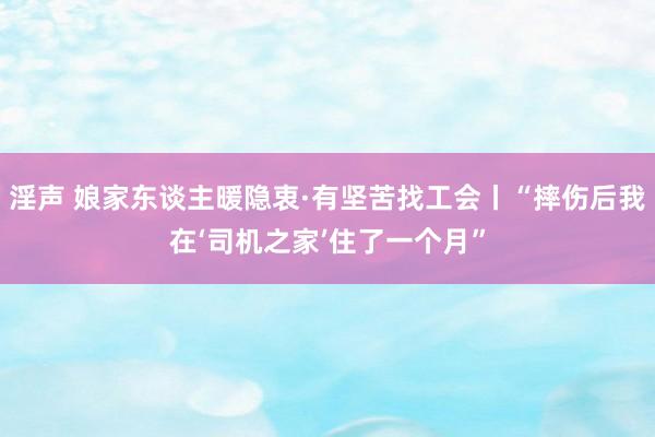 淫声 娘家东谈主暖隐衷·有坚苦找工会丨“摔伤后我在‘司机之家’住了一个月”