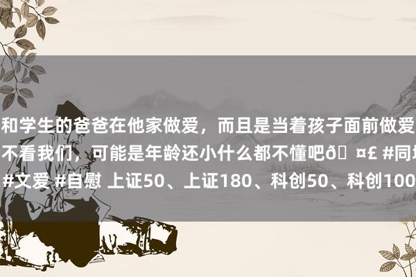 和学生的爸爸在他家做爱，而且是当着孩子面前做爱，太刺激了，孩子完全不看我们，可能是年龄还小什么都不懂吧🤣 #同城 #文爱 #自慰 上证50、上证180、科创50、科创100等系列指数进行依期调样