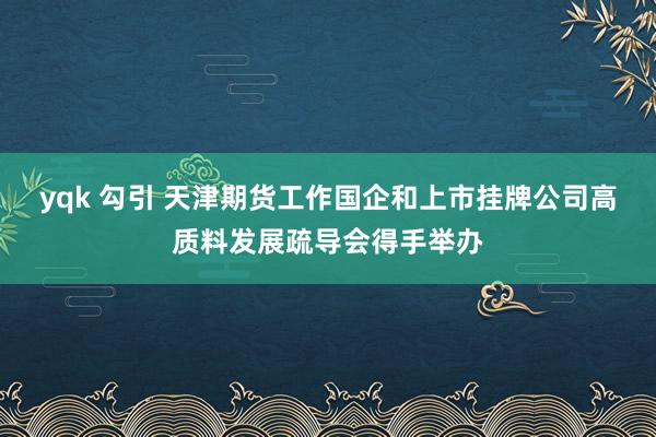 yqk 勾引 天津期货工作国企和上市挂牌公司高质料发展疏导会得手举办