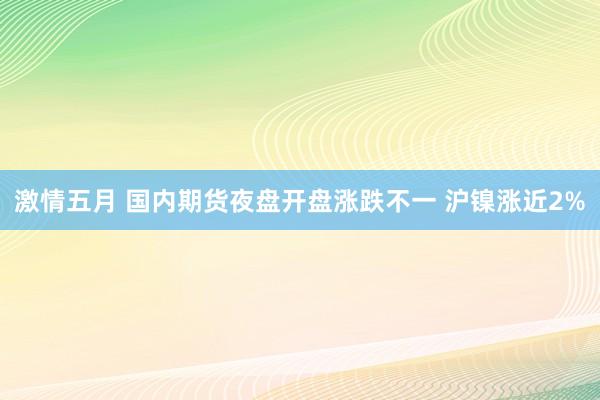 激情五月 国内期货夜盘开盘涨跌不一 沪镍涨近2%