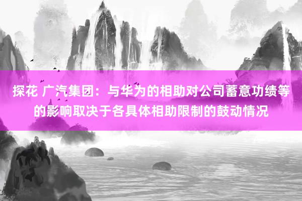 探花 广汽集团：与华为的相助对公司蓄意功绩等的影响取决于各具体相助限制的鼓动情况