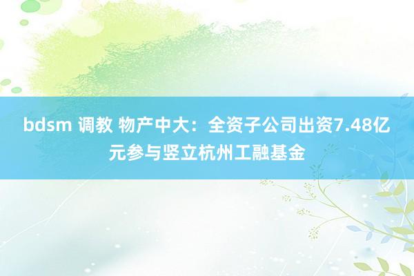 bdsm 调教 物产中大：全资子公司出资7.48亿元参与竖立杭州工融基金