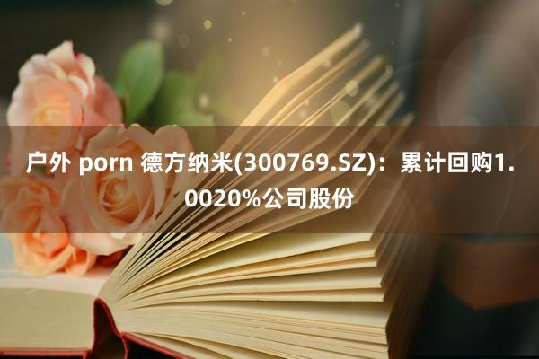 户外 porn 德方纳米(300769.SZ)：累计回购1.0020%公司股份