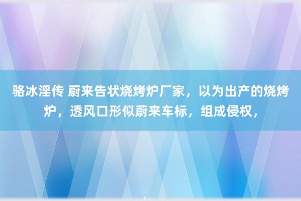 骆冰淫传 蔚来告状烧烤炉厂家，以为出产的烧烤炉，透风口形似蔚来车标，组成侵权，