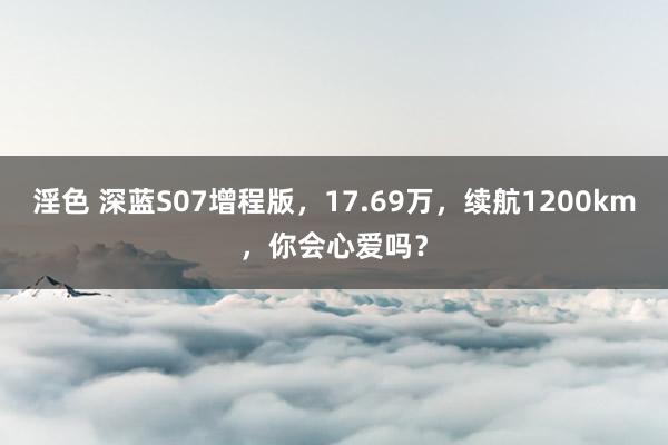 淫色 深蓝S07增程版，17.69万，续航1200km，你会心爱吗？