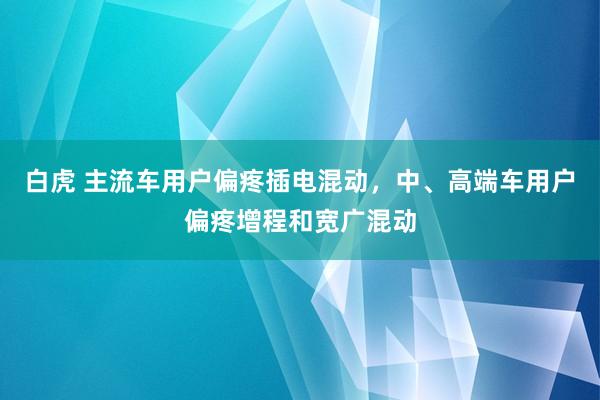 白虎 主流车用户偏疼插电混动，中、高端车用户偏疼增程和宽广混动