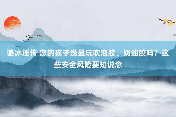 骆冰淫传 您的孩子浅显玩吹泡胶、奶油胶吗？这些安全风险要知说念