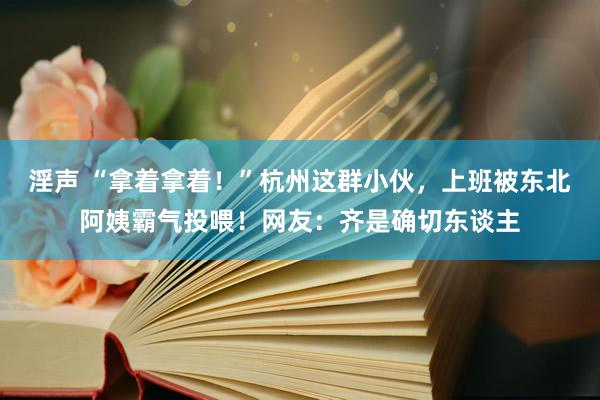 淫声 “拿着拿着！”杭州这群小伙，上班被东北阿姨霸气投喂！网友：齐是确切东谈主