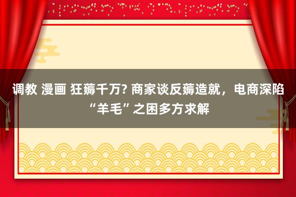 调教 漫画 狂薅千万? 商家谈反薅造就，电商深陷“羊毛”之困多方求解