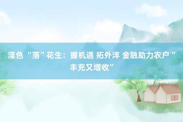 淫色 “落”花生：握机遇 拓外洋 金融助力农户“丰充又增收”