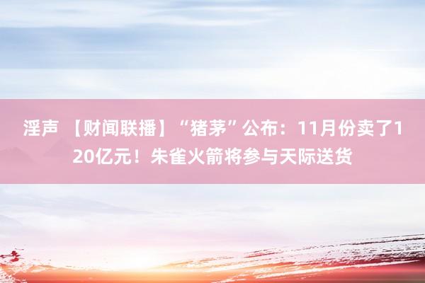 淫声 【财闻联播】“猪茅”公布：11月份卖了120亿元！朱雀火箭将参与天际送货