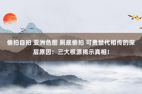 偷拍自拍 亚洲色图 厕底偷拍 可贵世代相传的深层原因：三大根源揭示真相！